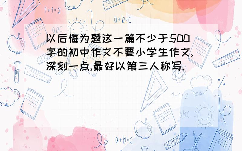 以后悔为题这一篇不少于500字的初中作文不要小学生作文,深刻一点,最好以第三人称写.