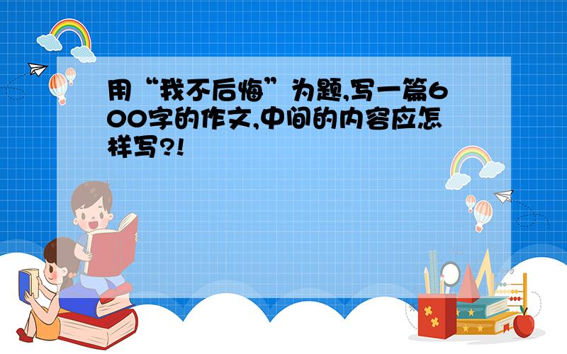 用“我不后悔”为题,写一篇600字的作文,中间的内容应怎样写?!