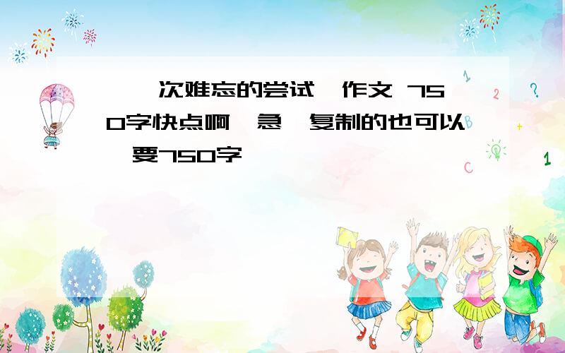 《一次难忘的尝试》作文 750字快点啊,急,复制的也可以,要750字,