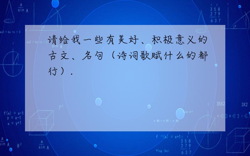 请给我一些有美好、积极意义的古文、名句（诗词歌赋什么的都行）.