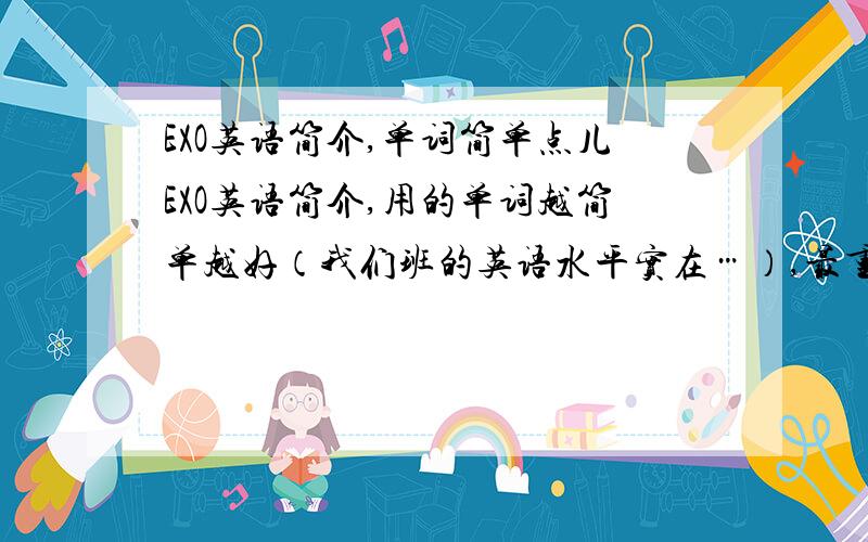 EXO英语简介,单词简单点儿EXO英语简介,用的单词越简单越好（我们班的英语水平实在…）,最重要是我希望同学们都能听懂!100词左右吧…