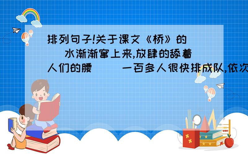 排列句子!关于课文《桥》的（ ）水渐渐窜上来,放肆的舔着人们的腰（ ）一百多人很快排成队,依次从老汉的身边奔上木桥（ ）木桥开始发抖,开始痛苦的呻吟（ ）突然,那木桥轰的一声塌了