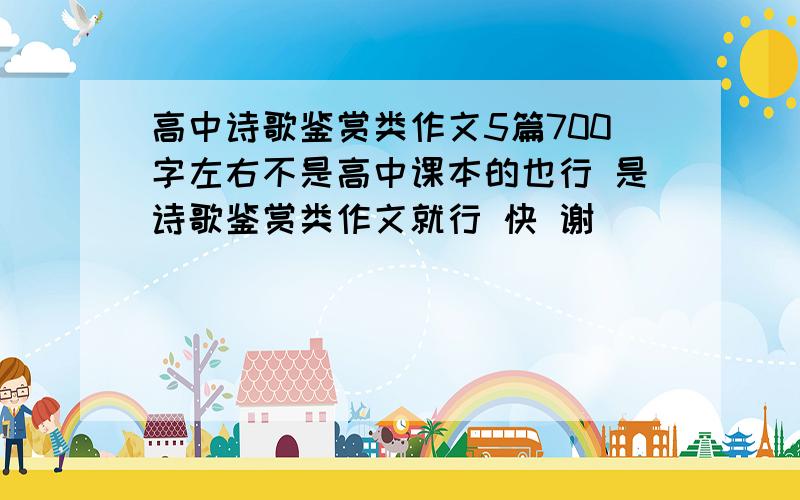 高中诗歌鉴赏类作文5篇700字左右不是高中课本的也行 是诗歌鉴赏类作文就行 快 谢