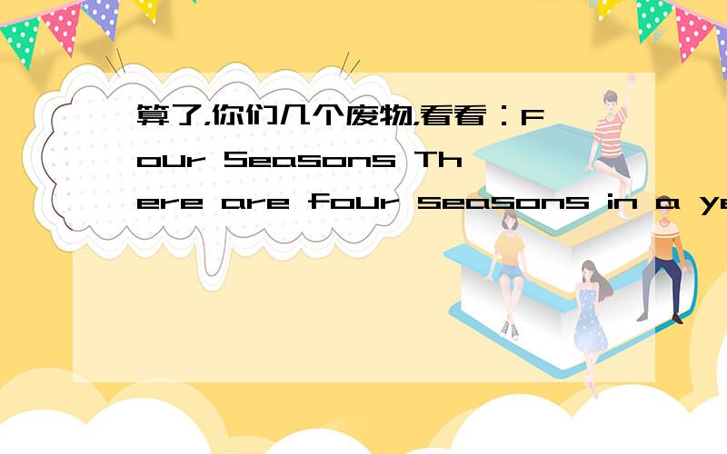 算了，你们几个废物，看看：Four Seasons There are four seasons in a year.They are spring,summer,fall and winter.Spring is warm and sunny.The trees are green and flowers are beautiful.We can plant trees and run on the grass.Summer is my fa