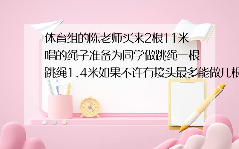 体育组的陈老师买来2根11米唱的绳子准备为同学做跳绳一根跳绳1.4米如果不许有接头最多能做几根跳绳急用 必有重谢