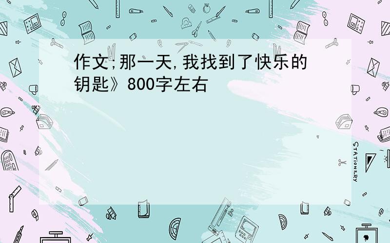 作文;那一天,我找到了快乐的钥匙》800字左右