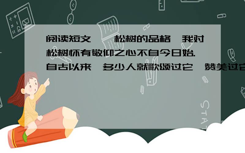 阅读短文,《松树的品格》我对松树怀有敬仰之心不自今日始.自古以来,多少人就歌颂过它,赞美过它,把它作为崇高品质的象征.你看它不管是在悬崖的缝隙间也好,不管是在贫瘠的土地上也好,