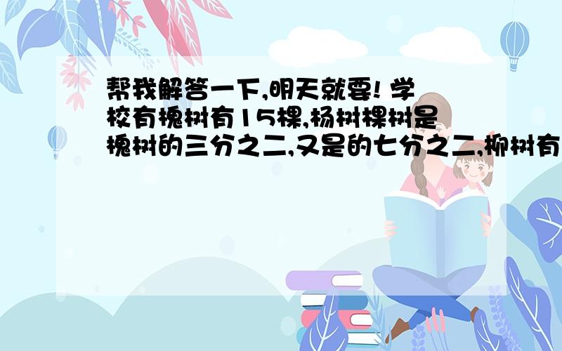 帮我解答一下,明天就要! 学校有槐树有15棵,杨树棵树是槐树的三分之二,又是的七分之二,柳树有多少棵?拜托了,要答案的!谢谢!