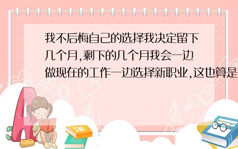 我不后悔自己的选择我决定留下几个月,剩下的几个月我会一边做现在的工作一边选择新职业,这也算是我给我们留下的时间,希望这段时间里他可以明白我的苦心.如果到了我真的到了选择好新