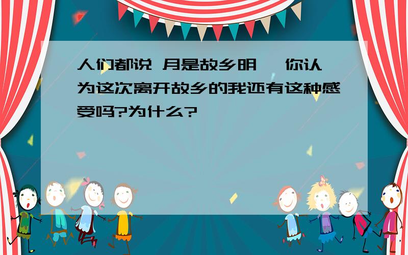 人们都说 月是故乡明 ,你认为这次离开故乡的我还有这种感受吗?为什么?