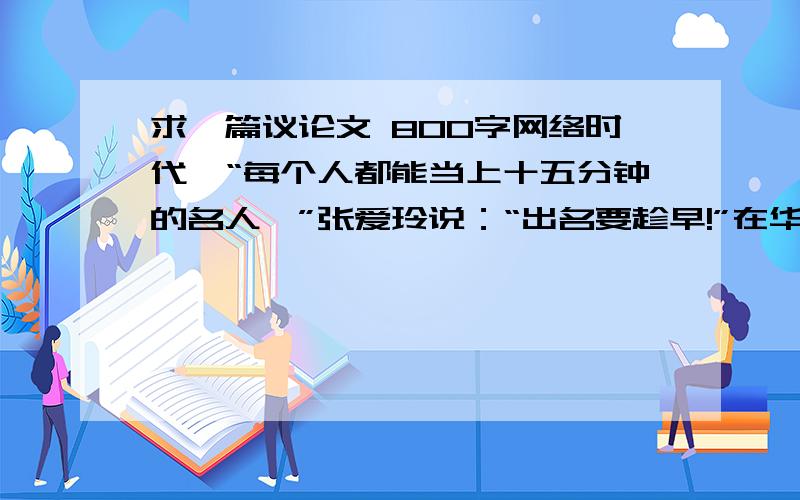 求一篇议论文 800字网络时代,“每个人都能当上十五分钟的名人,”张爱玲说：“出名要趁早!”在华人导演李安宣传新片《少年派的奇幻漂流》后,他的好友陈文茜说：“我觉得张爱玲的话要