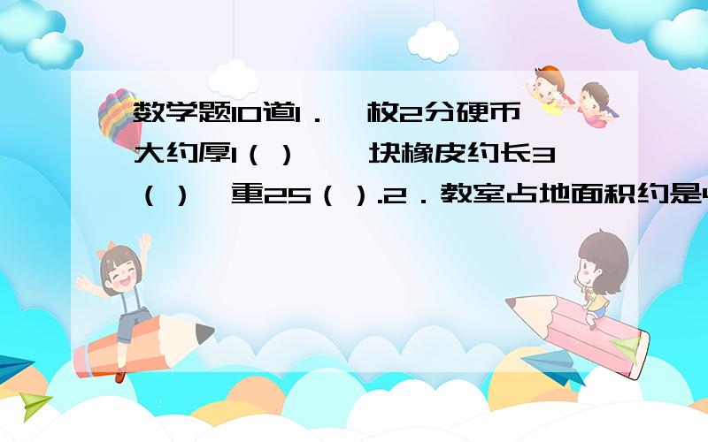 数学题10道1．一枚2分硬币大约厚1（）,一块橡皮约长3（）,重25（）.2．教室占地面积约是48（）,一个保温瓶的容量是1．5（）.3．长江全长约6300（）.4．小明的体重大约是40（）,一根粉笔的体