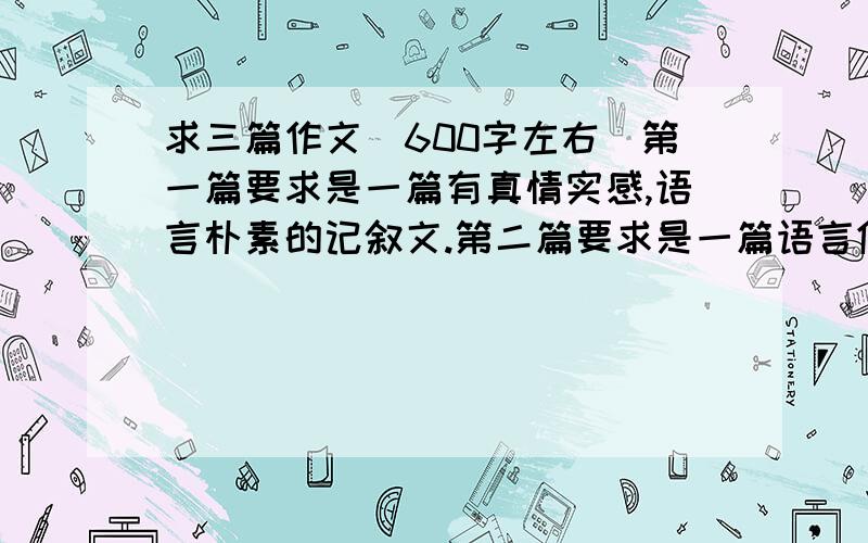 求三篇作文（600字左右）第一篇要求是一篇有真情实感,语言朴素的记叙文.第二篇要求是一篇语言优美的记叙文.第三篇要一篇结构清晰的议论文.