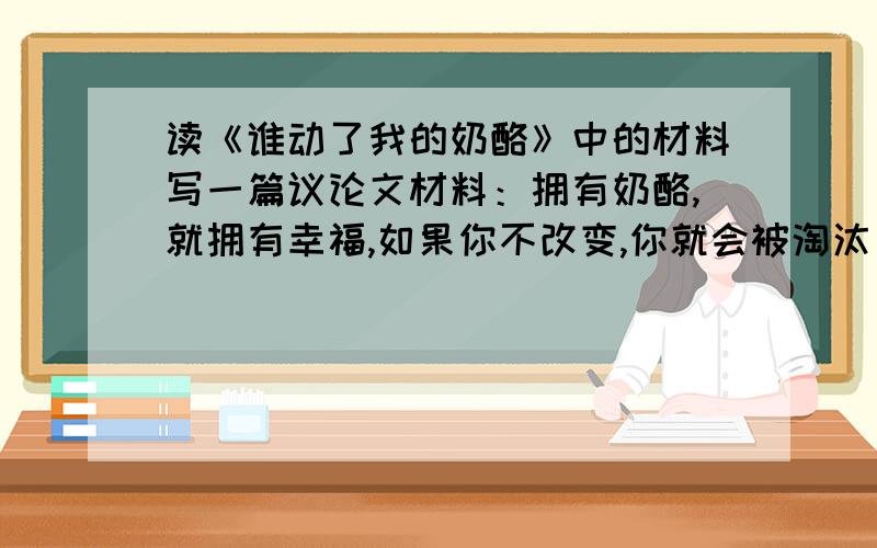 读《谁动了我的奶酪》中的材料写一篇议论文材料：拥有奶酪,就拥有幸福,如果你不改变,你就会被淘汰；经常闻一闻你的奶酪,你就会知道,它什么时候开始变质；越早放弃旧的奶酪,你就越早