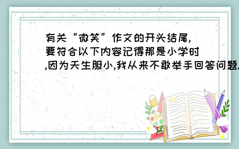 有关“微笑”作文的开头结尾,要符合以下内容记得那是小学时,因为天生胆小,我从来不敢举手回答问题.每天,总是默默的坐在座位上.有一次,市级领导突然来访我们学校,并且选在我们班听一