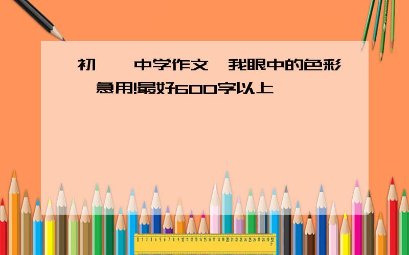 初一,中学作文《我眼中的色彩》急用!最好600字以上