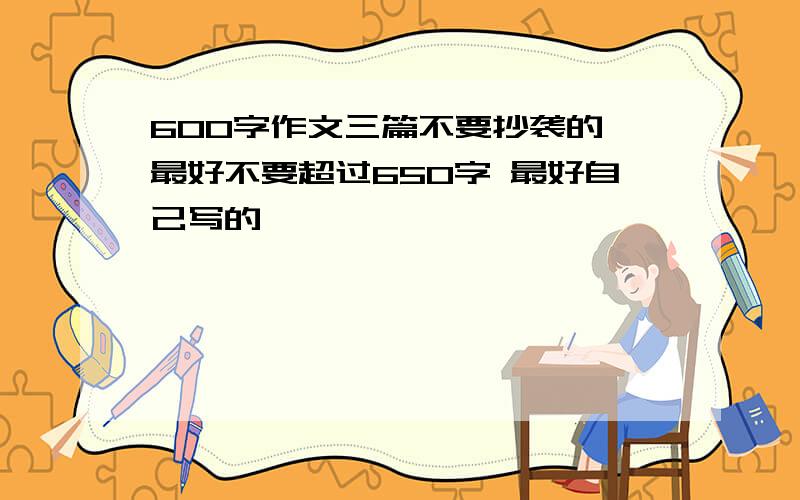 600字作文三篇不要抄袭的 最好不要超过650字 最好自己写的