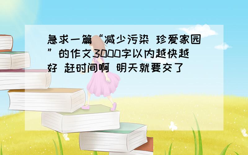 急求一篇“减少污染 珍爱家园”的作文3000字以内越快越好 赶时间啊 明天就要交了