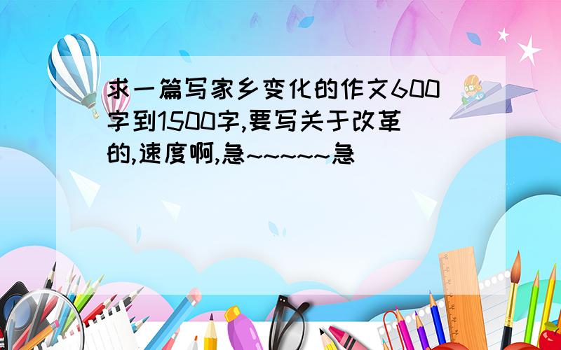 求一篇写家乡变化的作文600字到1500字,要写关于改革的,速度啊,急~~~~~急