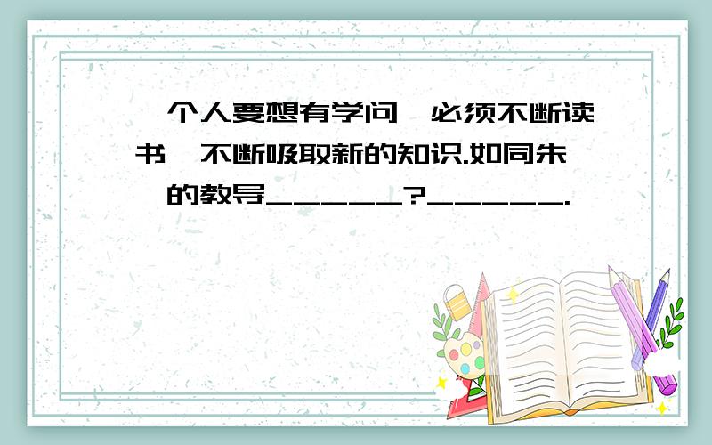 一个人要想有学问,必须不断读书,不断吸取新的知识.如同朱熹的教导_____?_____.