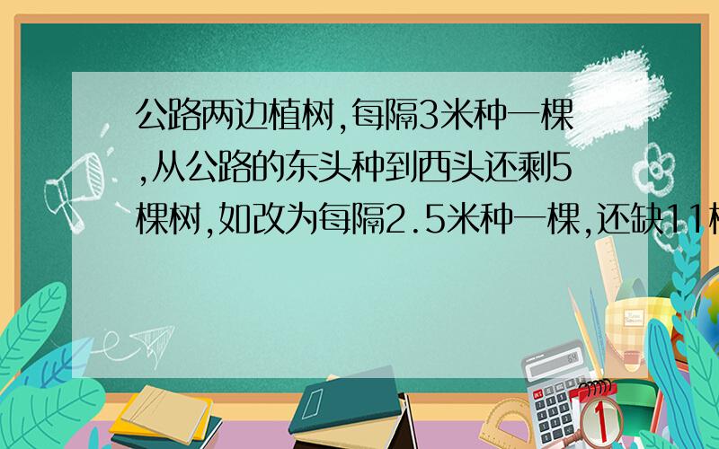 公路两边植树,每隔3米种一棵,从公路的东头种到西头还剩5棵树,如改为每隔2.5米种一棵,还缺11棵,公路长多少米?请附思路过程,算术法,不用方程,