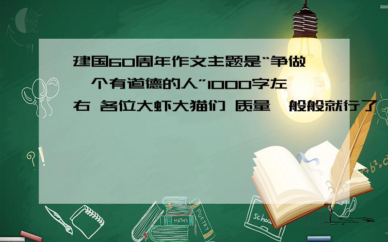 建国60周年作文主题是“争做一个有道德的人”1000字左右 各位大虾大猫们 质量一般般就行了 不需要太好 水平一般就行了 我很菜的 作文不是很好