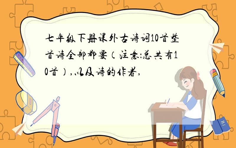 七年级下册课外古诗词10首整首诗全部都要（注意：总共有10首）,以及诗的作者,