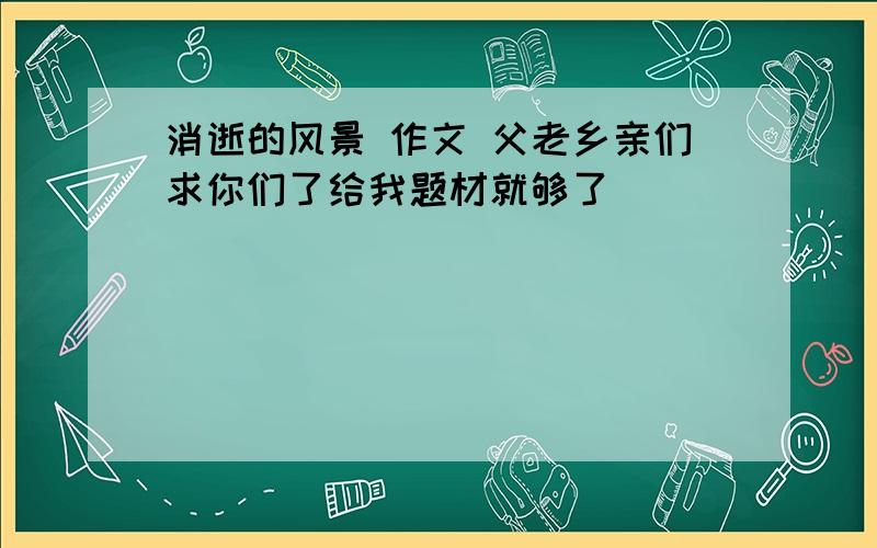 消逝的风景 作文 父老乡亲们求你们了给我题材就够了