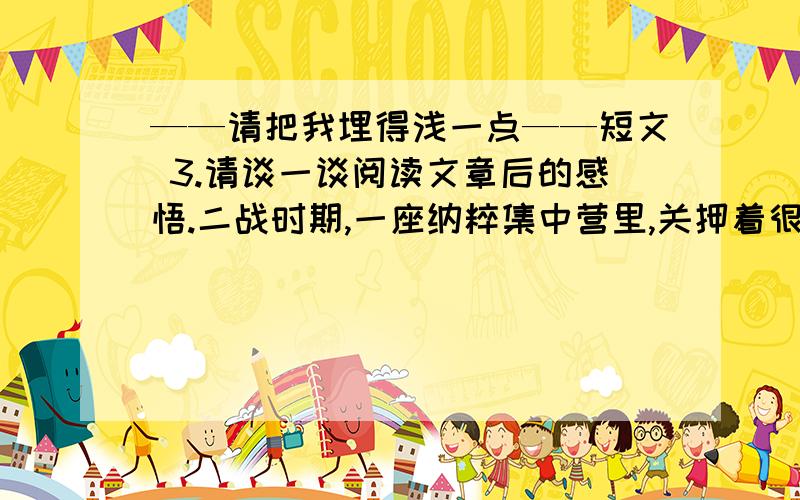 ——请把我埋得浅一点——短文 3.请谈一谈阅读文章后的感悟.二战时期,一座纳粹集中营里,关押着很多犹太人,他们大多是妇女和儿童.他们遭受着纳粹无情的折磨和杀害,人数在不断减少.有一