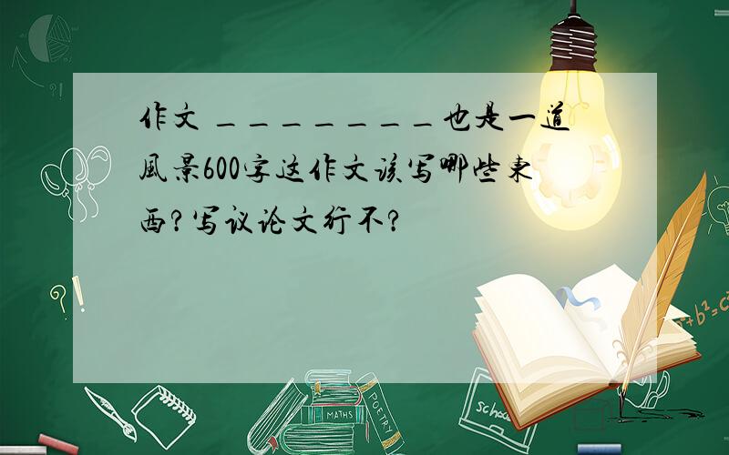 作文 _______也是一道风景600字这作文该写哪些东西?写议论文行不?