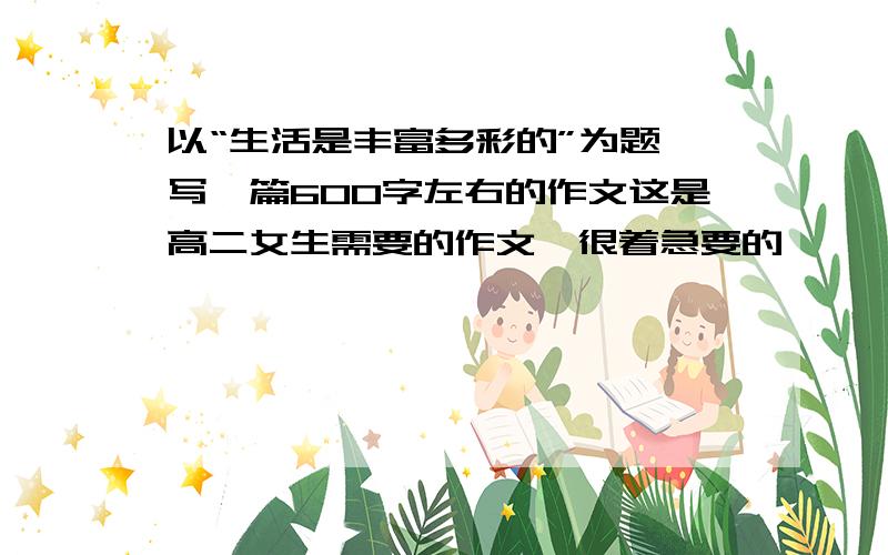 以“生活是丰富多彩的”为题,写一篇600字左右的作文这是高二女生需要的作文,很着急要的