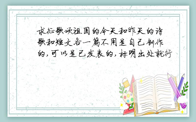 求征歌颂祖国的今天和昨天的诗歌和短文各一篇不用是自己创作的,可以是已发表的,标明出处就行