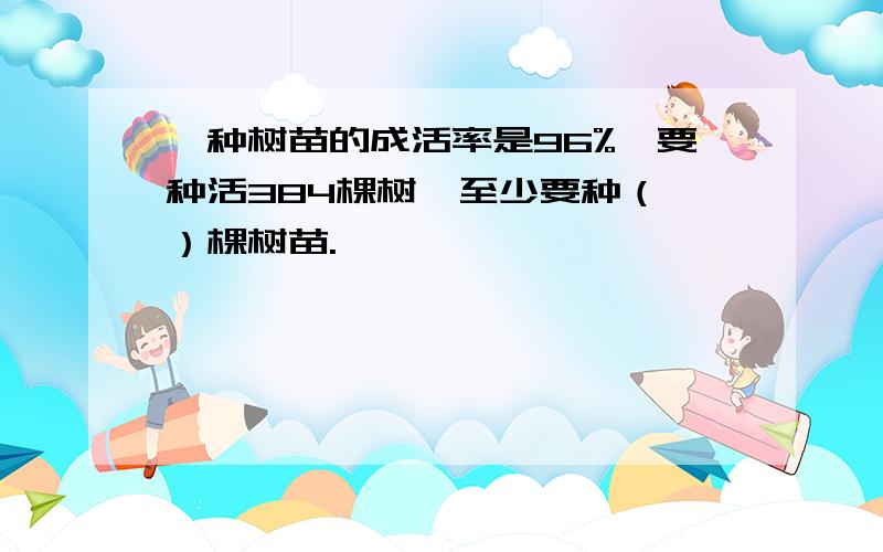 一种树苗的成活率是96%,要种活384棵树,至少要种（ ）棵树苗.