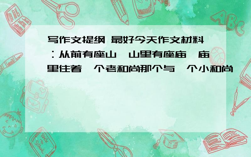 写作文提纲 最好今天作文材料：从前有座山,山里有座庙,庙里住着一个老和尚那个与一个小和尚……老和尚与小和尚都喝着山里流下来的泉水.但唯一不同的是,老和尚打的是山顶新涌出的泉