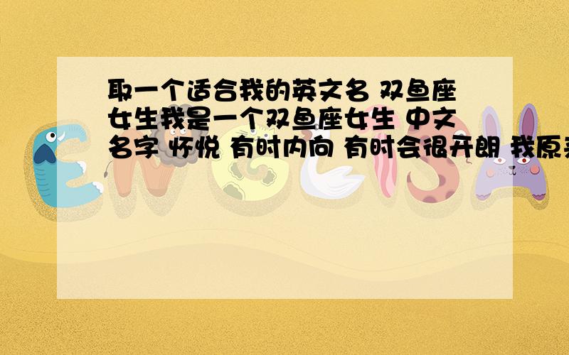 取一个适合我的英文名 双鱼座女生我是一个双鱼座女生 中文名字 怀悦 有时内向 有时会很开朗 我原来有一个英文名 Katherine 现在 我想请大家帮我取一个适合我的英文名 【一定写下名字拥有