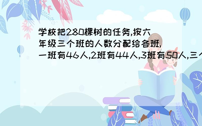 学校把280棵树的任务,按六年级三个班的人数分配给各班,一班有46人,2班有44人,3班有50人,三个班各应栽多少棵树