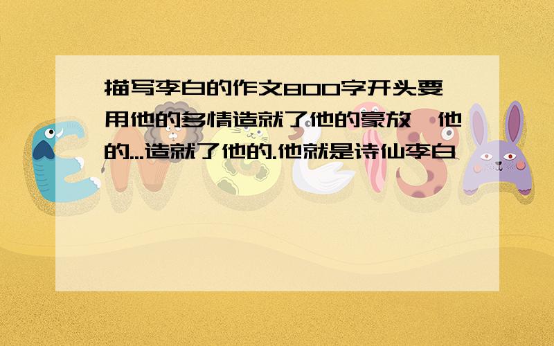 描写李白的作文800字开头要用他的多情造就了他的豪放,他的...造就了他的.他就是诗仙李白