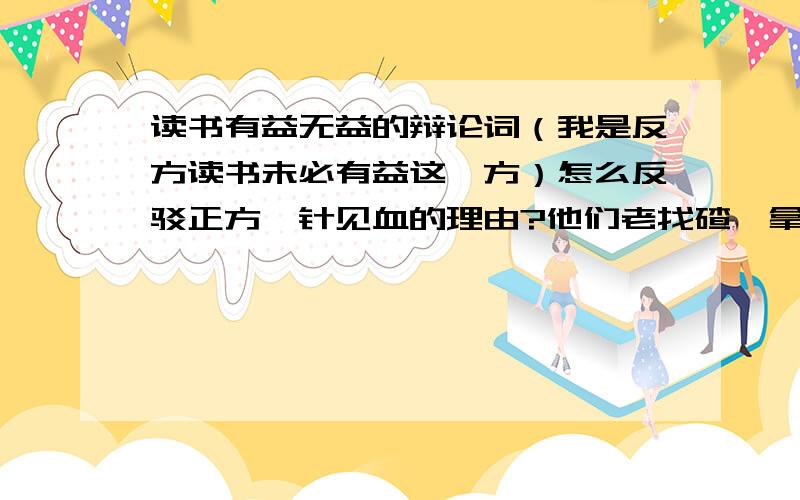 读书有益无益的辩论词（我是反方读书未必有益这一方）怎么反驳正方一针见血的理由?他们老找碴,拿名言压我们.有什么好办法能让他们无言以对呢?最好不会让他们抓住把柄的那种    不要