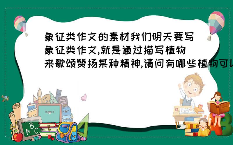 象征类作文的素材我们明天要写象征类作文,就是通过描写植物来歌颂赞扬某种精神,请问有哪些植物可以写,回答时写清楚此植物的外貌特征以及品质（比如梅花坚忍等）