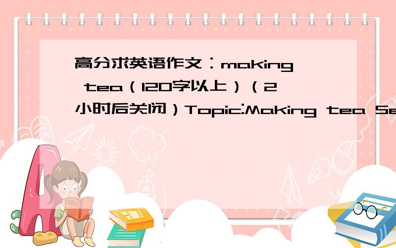 高分求英语作文：making tea（120字以上）（2小时后关闭）Topic:Making tea Series of action:boil water takeout teapot prepare tea leaves pour boiled water into teapot steep a moment before drinking说了不能少于120字，希望大