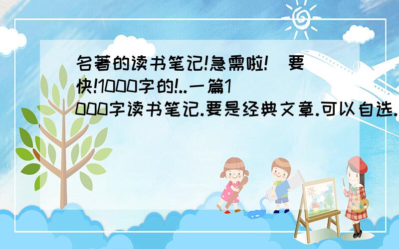 名著的读书笔记!急需啦!`要快!1000字的!..一篇1000字读书笔记.要是经典文章.可以自选.我想知道算不算是经典文章呢?..可不可以选?..