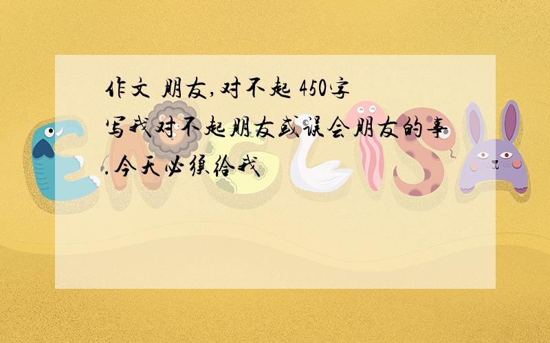 作文 朋友,对不起 450字写我对不起朋友或误会朋友的事.今天必须给我