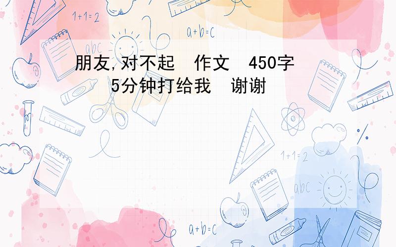 朋友,对不起　作文　450字　　5分钟打给我　谢谢