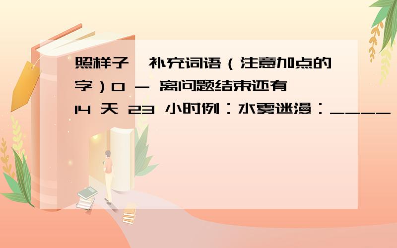 照样子,补充词语（注意加点的字）0 - 离问题结束还有 14 天 23 小时例：水雾迷漫：____ ____ ____ 水雾下面是有点的