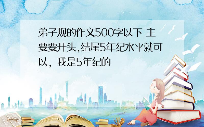 弟子规的作文500字以下 主要要开头,结尾5年纪水平就可以，我是5年纪的