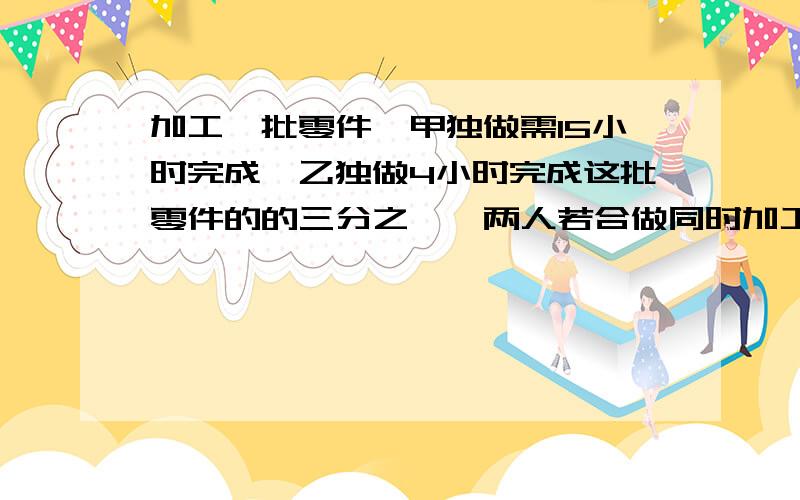 加工一批零件,甲独做需15小时完成,乙独做4小时完成这批零件的的三分之一,两人若合做同时加工,几小时可以完成这批零件