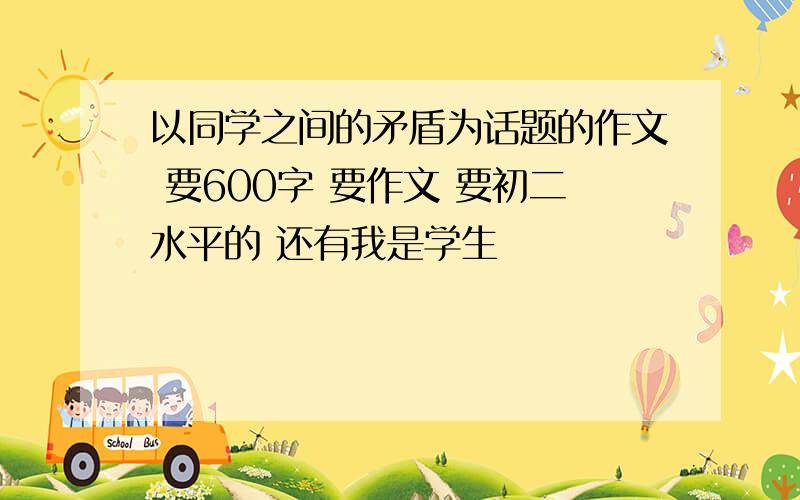 以同学之间的矛盾为话题的作文 要600字 要作文 要初二水平的 还有我是学生