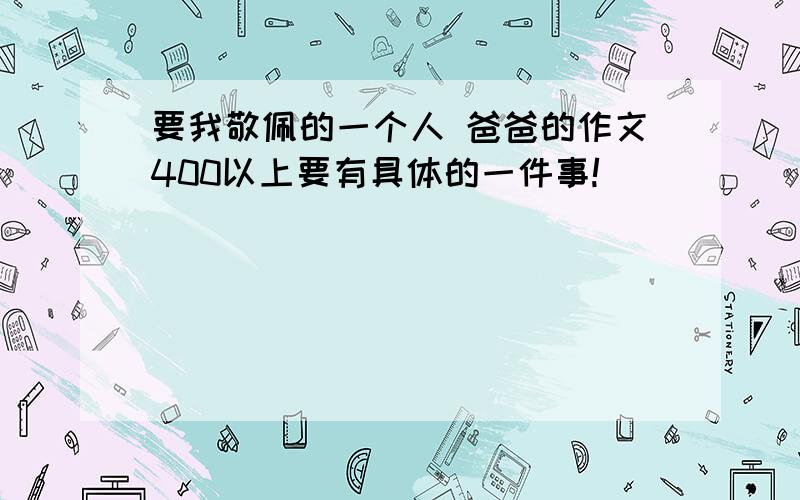 要我敬佩的一个人 爸爸的作文400以上要有具体的一件事!