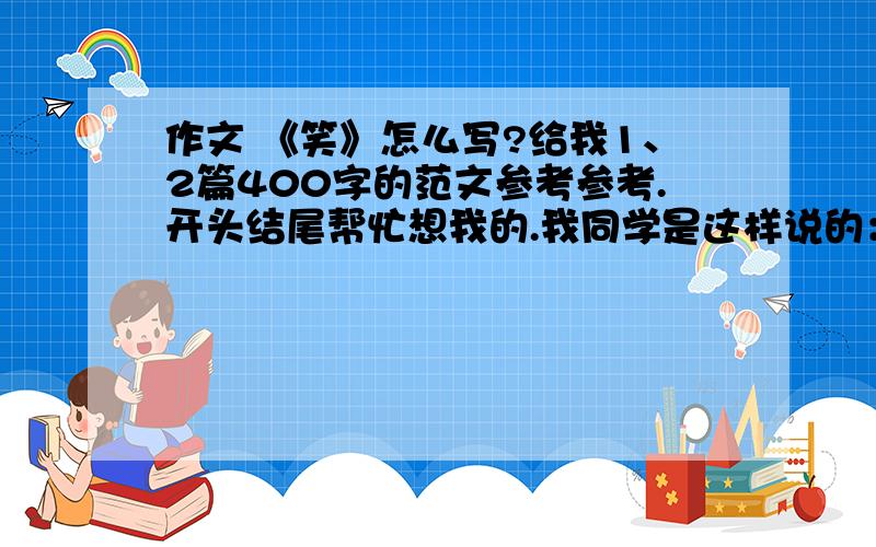 作文 《笑》怎么写?给我1、2篇400字的范文参考参考.开头结尾帮忙想我的.我同学是这样说的：先写笑有什么好处.在举例子,要真实一点,不要虚假