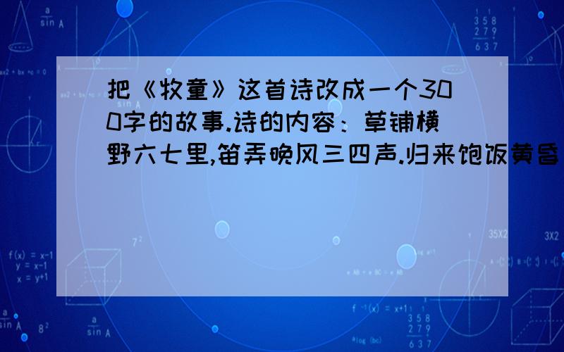 把《牧童》这首诗改成一个300字的故事.诗的内容：草铺横野六七里,笛弄晚风三四声.归来饱饭黄昏后,不脱蓑衣卧月明.